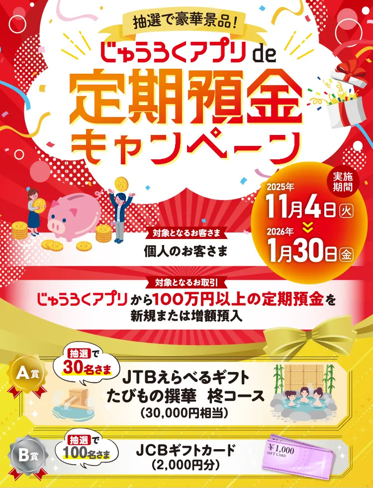 対象となるお客さま:個人のお客さま・対象となるお取引:じゅうろくアプリから100万円以上の定期預金を新規または増額預入・抽選で30名さま:JTBえらべるギフト たびもの撰華 柊コース(30,000円相当)・抽選で100名さま:JCBギフトカード(2,000円分)