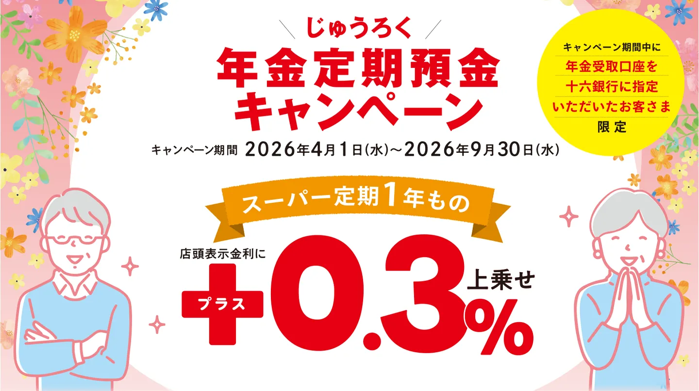 キャンペーン期間中に年金受取口座を十六銀行に指定いただいたお客さま限定 じゅうろく年金定期預金キャンペーン キャンペーン期間:2026年4月1日(水)〜2026年9月30日(水) スーパー定期1年もの店頭表示金利にプラス0.3%上乗せ