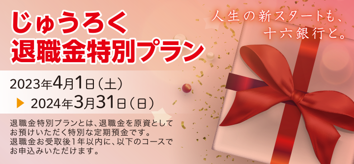 人生の新スタートも、十六銀行と。じゅうろく退職金特別プラン　2023年4月1日（土）～2024年3月31日（日）退職金特別プランとは、退職金を原資としてお預けいただく特別な定期預金です。退職金お受取後1年以内に、以下のコースでお申込みいただけます。