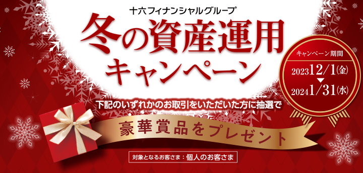 十六フィナンシャルグループ 冬の資産運用キャンペーン　下記のいずれかのお取引をいただいた方に抽選で豪華賞品をプレゼント　対象となるお客さま ： 個人のお客さま　キャンペーン期間：2023 12/1(金)～2024 1/31(水)