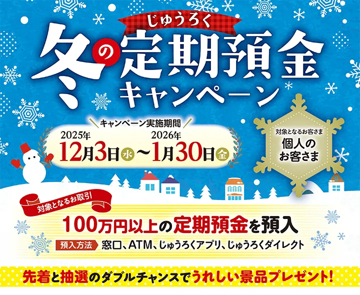 対象となるお客さま：個人のお客さま　対象となるお取引：100万円以上の定期預金を預入　預入方法：窓口、ATM、じゅうろくアプリ、じゅうろくダイレクト　先着と抽選のダブルチャンスでうれしい景品プレゼント！