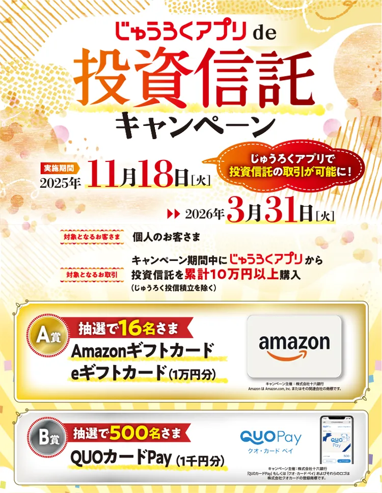 対象となるお客さま:個人のお客さま・対象となるお取引:キャンペーン期間中に「じゅうろくアプリ」から投資信託を累計10万円以上購入(じゅうろく投信積立を除く) A賞:抽選で16名さま Amazonギフトカード eギフトカード(1万円分」)/B賞:抽選で500名さま QUOカードPay(1千円分)