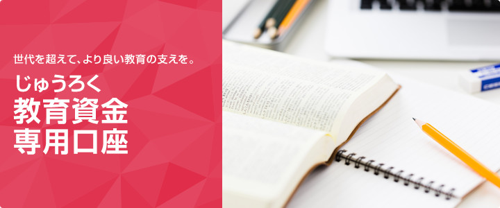 世代を超えて、より良い教育の支えを。　じゅうろく教育資金専用口座