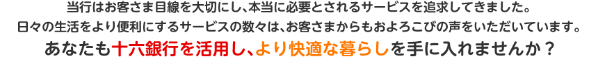 当行はお客さま目線を大切にし、本当に必要とされるサービスを追求してきました。日々の生活をより便利にするサービスの数々は、お客さまからもおよろこびの声をいただいています。あなたも十六銀行を活用し、より快適な暮らしを手に入れませんか？