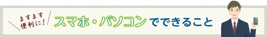 ますます便利に！スマホ・パソコンでできること