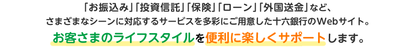 「お振込み」「投資信託」「保険」「ローン」「外国送金」など、さまざまなシーンに対応するサービスを多彩にご用意した十六銀行のWebサイト。お客さまのライフスタイルを便利に楽しくサポートします。