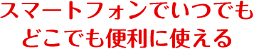 スマートフォンでいつでも どこでも便利に使える