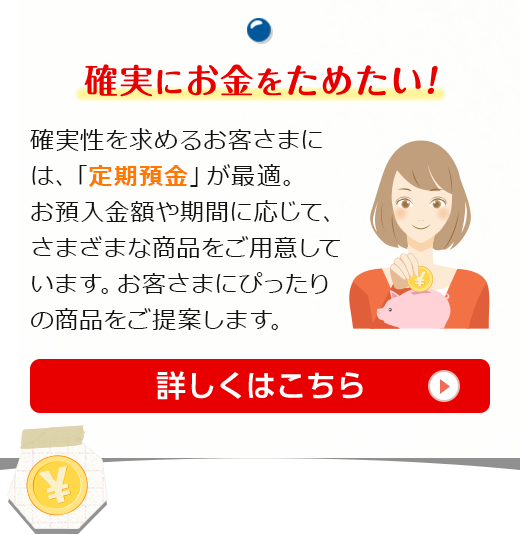 確実にお金をためたい！確実性を求めるお客さまには、「定期預金」が最適。お預入金額や期間に応じて、さまざまな商品をご用意しています。お客さまにぴったりの商品をご提案します。詳しくはこちら