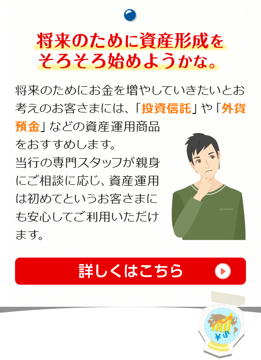 将来のために資産形成をそろそろ始めようかな。将来のためにお金を増やしていきたいとお考えのお客さまには、「投資信託」や「外貨預金」などの資産運用商品をおすすめします。当行の専門スタッフが親身にご相談に応じ、資産運用は初めてというお客さまにも安心してご利用いただけます。詳しくはこちら