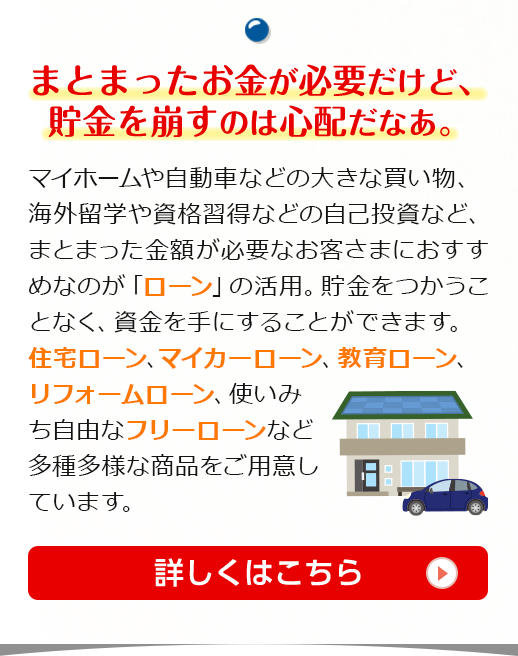 まとまったお金が必要だけど、貯金を崩すのは心配だなあ。マイホームや自動車などの大きな買い物、海外留学や資格習得などの自己投資など、まとまった金額が必要なお客さまにおすすめなのが「ローン」の活用。貯金をつかうことなく、資金を手にすることができます。住宅ローン、マイカーローン、教育ローン、リフォームローン、使いみち自由なフリーローンなど多種多様な商品をご用意しています。詳しくはこちら