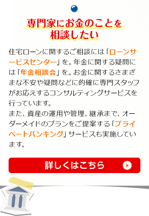 専門家にお金のことを相談したい　住宅ローンに関するご相談には「ローンサービスセンター」を。年金に関する疑問には「年金相談会」を。お金に関するさまざまな不安や疑問などに的確に専門スタッフがお応えするコンサルティングサービスを行っています。また、資産の運用や管理、継承まで、オーダーメイドのプランをご提案する「プライベートバンキング」サービスも実施しています。詳しくはこちら