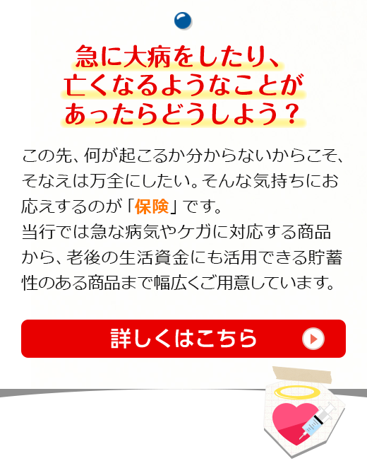 急に大病をしたり、亡くなるようなことがあったらどうしよう？この先、何が起こるか分からないからこそ、そなえは万全にしたい。そんな気持ちにお応えするのが「保険」です。当行では急な病気やケガに対応する商品から、老後の生活資金にも活用できる貯蓄性のある商品まで幅広くご用意しています。詳しくはこちら