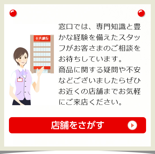 窓口では、専門知識と豊かな経験を備えたスタッフがお客さまのご相談をお待ちしています。商品に関する疑問や不安などございましたらぜひお近くの店舗までお気軽にご来店ください。詳しくはこちら