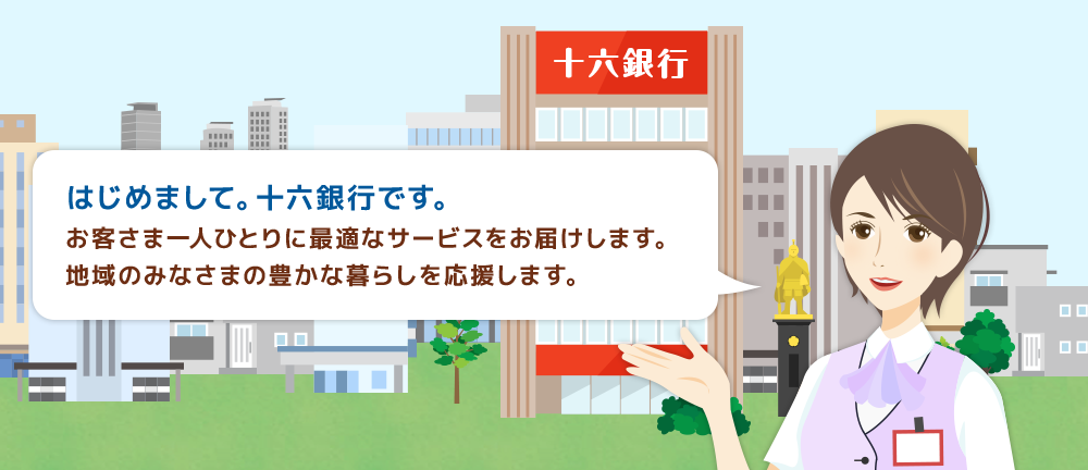 はじめまして。十六銀行です。お客さま一人ひとりに最適なサービスをお届けします。地域のみなさまの豊かな暮らしを応援します。