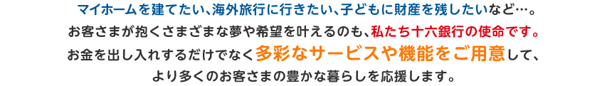 マイホームを建てたい、海外旅行に行きたい、子どもに財産を残したいなど...。お客さまが抱くさまざまな夢や希望を叶えるのも、私たち十六銀行の使命です。お金を出し入れするだけでなく多彩なサービスや機能をご用意して、より多くのお客さまの豊かな暮らしを応援します。