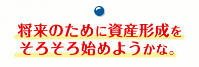 将来のために資産形成をそろそろ始めようかな。