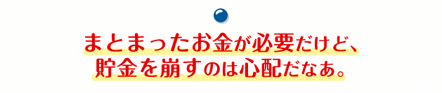 まとまったお金が必要だけど、貯金を崩すのは心配だなあ。