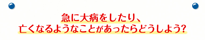 急に大病をしたり、亡くなるようなことがあったらどうしよう？