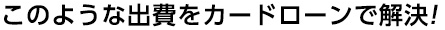 このような出費をカードローンで解決!