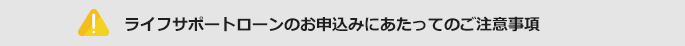 ライフサポートローンのお申込みにあたってのご注意事項