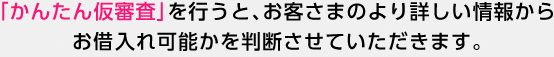 「かんたん仮審査」を行うと、お客さまのより詳しい情報からお借入れ可能かを判断させていただきます。