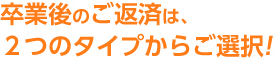 卒業後のご返済は、2つのタイプからご選択！