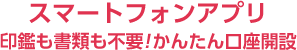 スマートフォンアプリ 印鑑も書類も不要！かんたん口座開設