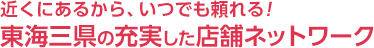 近くにあるから、いつでも頼れる！東海三県の充実した店舗ネットワーク