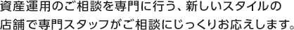 資産運用のご相談を専門に行う、新しいスタイルの店舗で専門スタッフがご相談にじっくりお応えします。