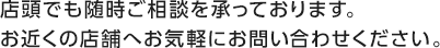 店頭でも随時ご相談を承っております。お近くの店舗へお気軽にお問い合わせください。