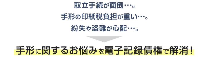 取立手続が面倒･･･。 手形の印紙税負担が重い･･･。 紛失や盗難が心配･･･。 → 手形に関するお悩みを電子記録債権で解消！