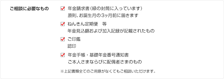 ご相談に必要なもの ・年金請求書（緑の封筒に入っています）
	原則、お誕生月の3ヶ月前に届きます ・ねんきん定期便　等 年金見込額および加入記録が記載されたもの ・ご印鑑 認印 ・年金手帳・基礎年金番号通知書 ご本人さまならびに配偶者さまのもの ※上記書類全てのご用意がなくてもご相談いただけます。