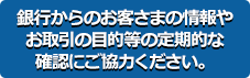 銀行からのお客さまの情報やお取引の目的等の定期的な確認にご協力ください。