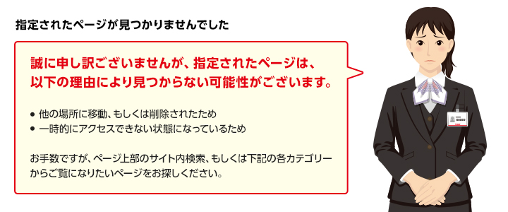 指定されたページが見つかりませんでした　誠に申し訳ございませんが、指定されたページは、以下の理由により見つからない可能性がございます。　・他の場所に移動、もしくは削除されたため　・一時的にアクセスできない状態になっているため　お手数ですが、ページ上部のサイト内検索、もしくは下記の各カテゴリーからご覧になりたいページをお探しください。