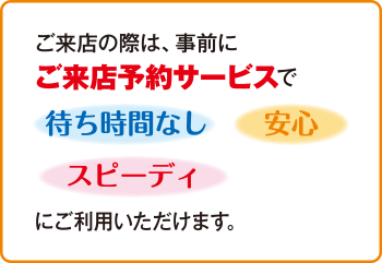 ご来店の際は、事前にご来店予約サービスで待ち時間なし　安心　スピーディにご利用いただけます。