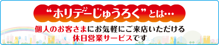 "ホリデーじゅうろく"とは･･･個人のお客さまにお気軽にご来店いただける休日営業サービスです