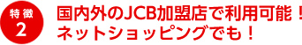 特徴2 国内外のJCB加盟店で利用可能！ネットショッピングでも！