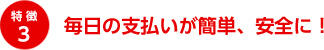 特徴3 毎日の支払いが簡単、安全に！