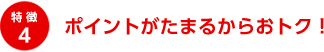 特徴4 ポイントがたまるからおトク！