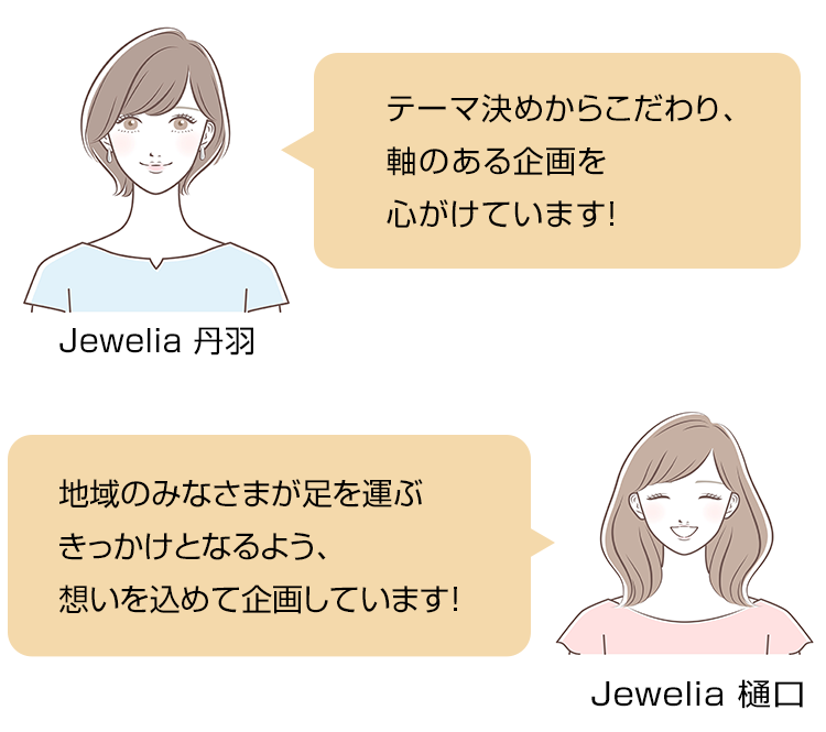 Jewelia 丹羽「テーマ決めからこだわり、軸のある企画を心がけています！」Jewelia 樋口「地域のみなさまが足を運ぶきっかけとなるよう、想いを込めて企画しています！」