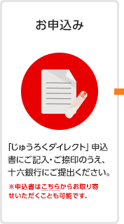 お申込み 「じゅうろくダイレクト」申込書にご記入・ご捺印のうえ、十六銀行にご提出ください。