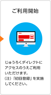 ご利用開始 じゅうろくダイレクトにアクセスのうえご利用いただけます。 （注）「初回登録」を実施してください。