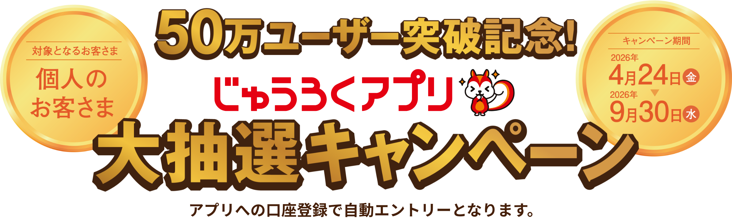 じゅうろくアプリ 50万ユーザー突破大抽選キャンペーン 総勢1,600名さま超に抽選で豪華賞品プレゼント！ アプリへの口座登録で自動エントリー！ 開催期間 2026年4月24日（金）〜2026年9月30日（水）※対象となるのは個人のお客様のみです。