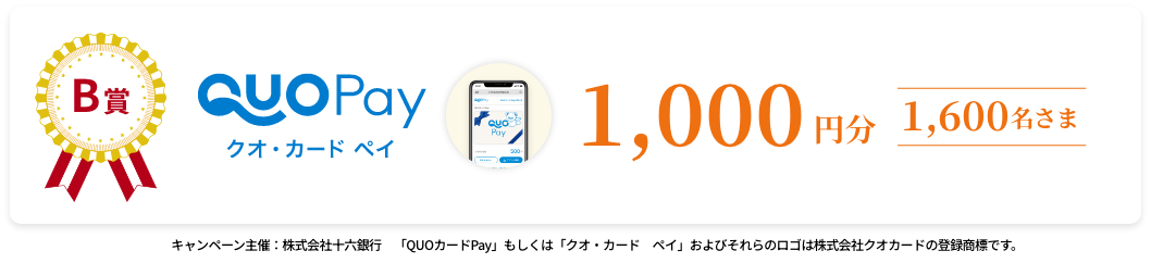 A賞 QUOカードPay(30,000円分)10名様 B賞 QUOカードPay(10,000円分)160名様 C賞 QUOカードPay(2,000円分)1,424名様  キャンペーン主催：株式会社十六銀行 「QUOカードPay」もしくは「クオ・カードペイ」およびそれらのロゴは株式会社クオカードの登録商標です。