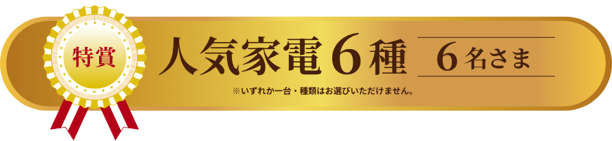 特賞 人気家電六種 6名様 ※いずれか一台・機種はお選びいただけません。