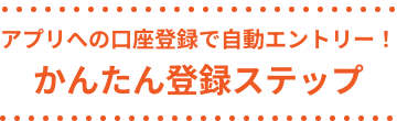 アプリへの口座登録で自動エントリー！ かんたん登録ステップ