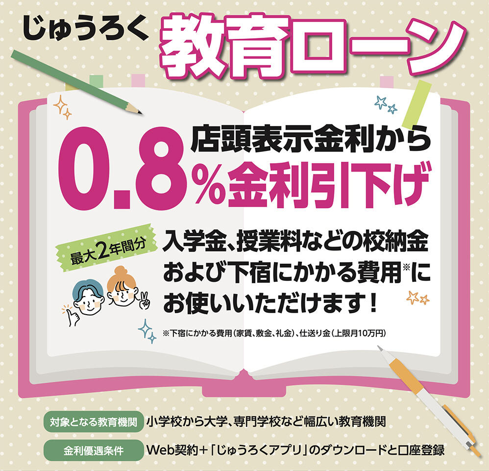 じゅうろく教育ローン 店頭金利から0.8%引下げ 最大2年間分 入学金、授業料などの校納金および下宿にかかる費用にお使いいただけます！　※下宿にかかる費用（家賃、敷金、礼金）、仕送り金（上限月10万円）　対象となる教育機関：小学校から大学、専門学校など幅広い教育機関　金利優遇条件：Web契約＋「じゅうろくアプリ」のダウンロードと口座登録