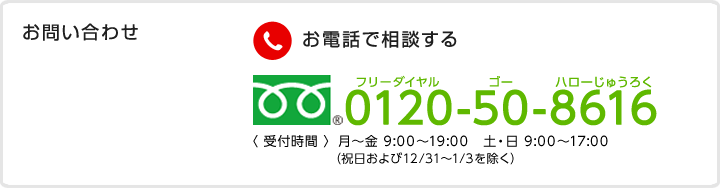 お問い合わせ　お電話で相談する　フリーダイヤル 0120-50-8616　受付時間　月～金 9:00～19:00　土・日 9:00～17:00（祝日および12/31～1/3を除く）