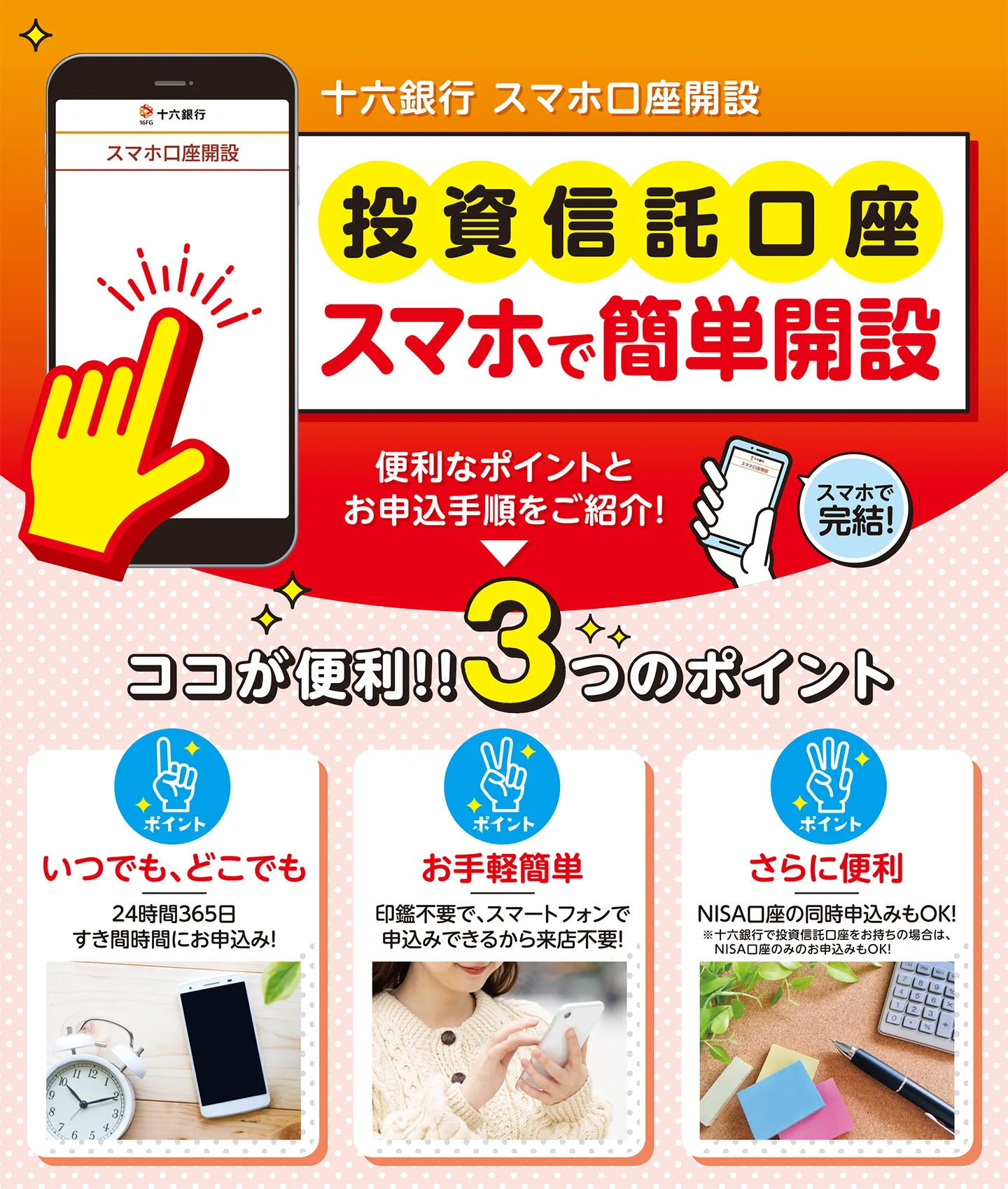ココが便利!!3つのメリット 【メリット1】いつでも、どこでも 24時間365日すき間時間にお申込み! 【メリット2】お手軽簡単 印鑑不要で、アプリで完結できるから来店不要! 【メリット3】さらに便利 NISA、つみたてNISA口座の同時申込みもOK!