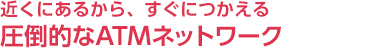 近くにあるから、すぐにつかえる圧倒的なATMネットワーク